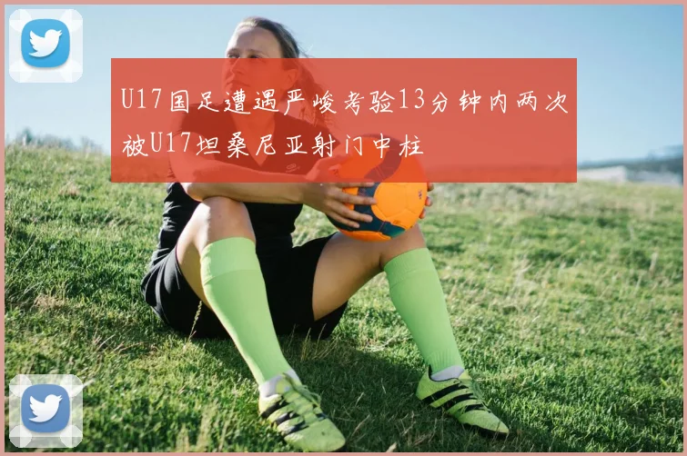 U17国足遭遇严峻考验13分钟内两次被U17坦桑尼亚射门中柱