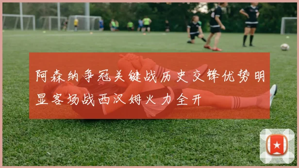 阿森纳争冠关键战历史交锋优势明显客场战西汉姆火力全开