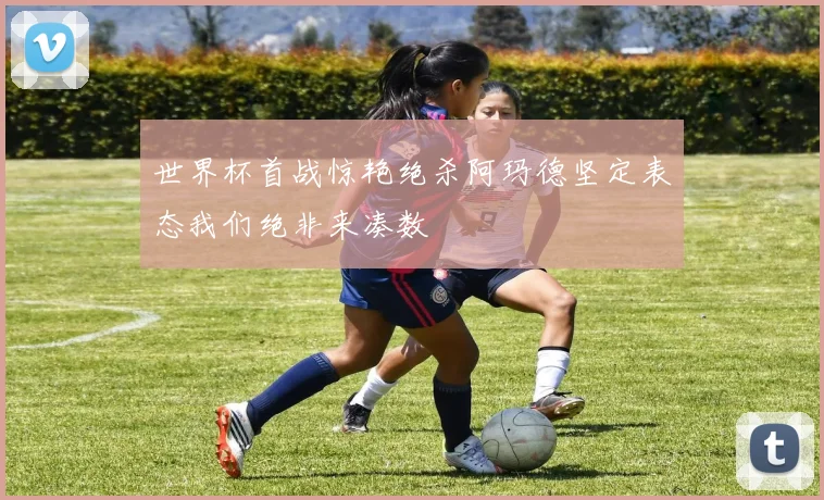 世界杯首战惊艳绝杀阿玛德坚定表态我们绝非来凑数