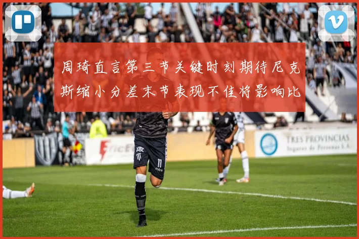周琦直言第三节关键时刻期待尼克斯缩小分差末节表现不佳将影响比赛结果