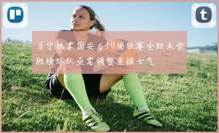 马宁执掌国安后10场联赛全败未尝胜绩球队亟需调整重振士气