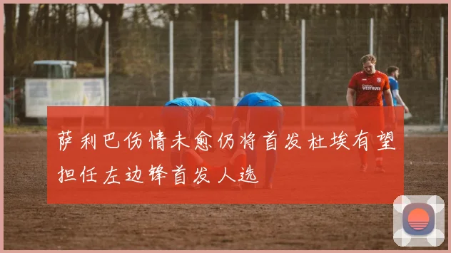 萨利巴伤情未愈仍将首发杜埃有望担任左边锋首发人选