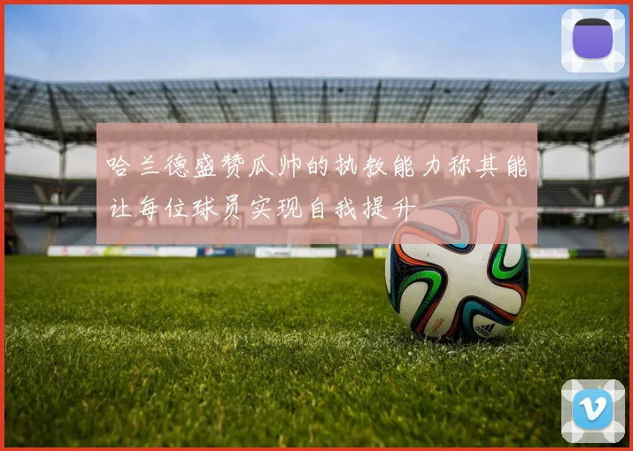 哈兰德盛赞瓜帅的执教能力称其能让每位球员实现自我提升