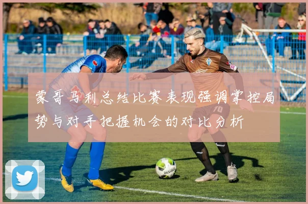 蒙哥马利总结比赛表现强调掌控局势与对手把握机会的对比分析