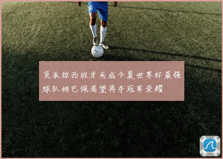 莫派称西班牙或成今夏世界杯最强球队姆巴佩渴望再夺冠军荣耀