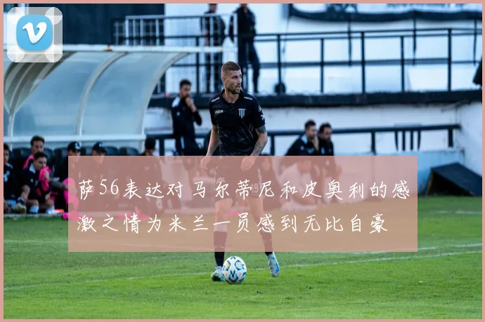 萨56表达对马尔蒂尼和皮奥利的感激之情为米兰一员感到无比自豪