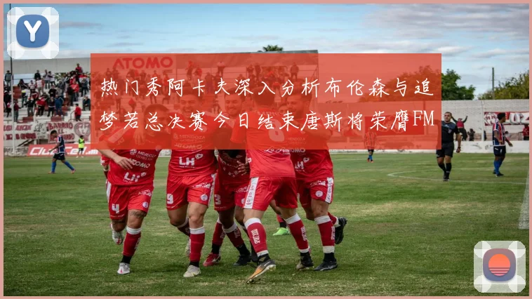 热门秀阿卡夫深入分析布伦森与追梦若总决赛今日结束唐斯将荣膺FMVP