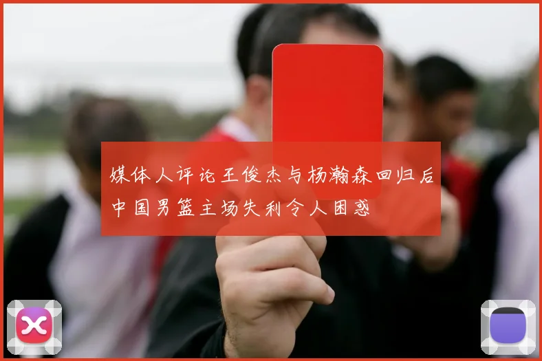 媒体人评论王俊杰与杨瀚森回归后中国男篮主场失利令人困惑