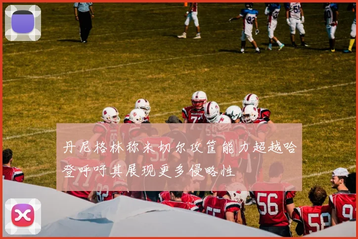 丹尼格林称米切尔攻筐能力超越哈登呼吁其展现更多侵略性